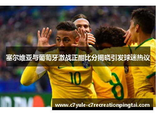 塞尔维亚与葡萄牙激战正酣比分揭晓引发球迷热议