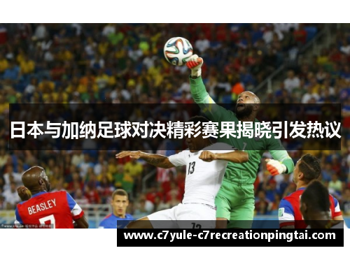日本与加纳足球对决精彩赛果揭晓引发热议