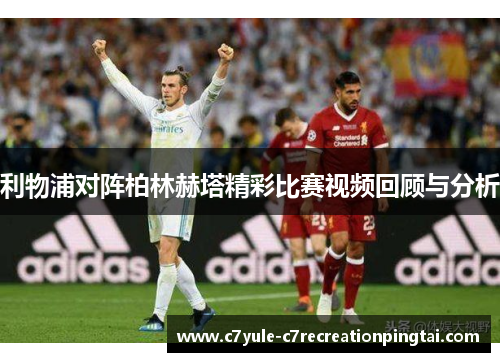 利物浦对阵柏林赫塔精彩比赛视频回顾与分析